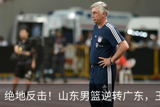 绝地反击！山东男篮逆转广东，王岚嵚砍下24分引领胜利